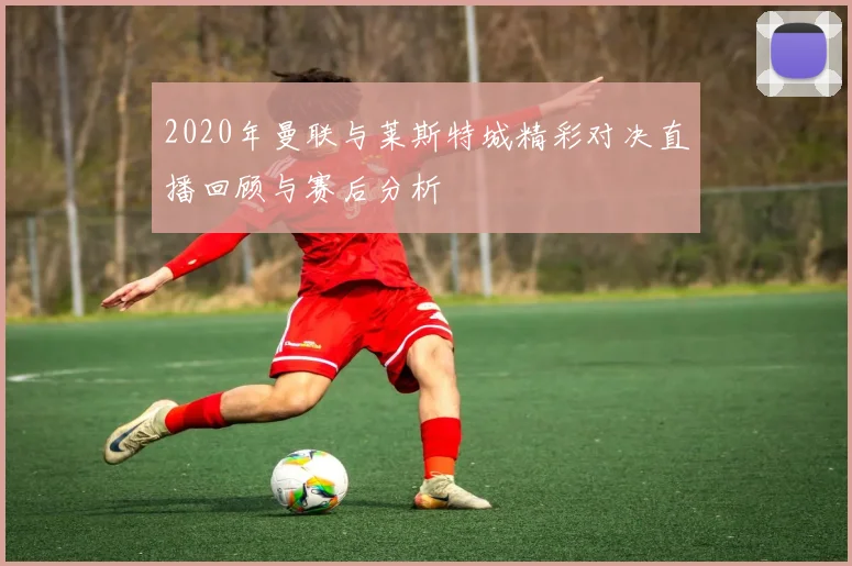2020年曼联与莱斯特城精彩对决直播回顾与赛后分析