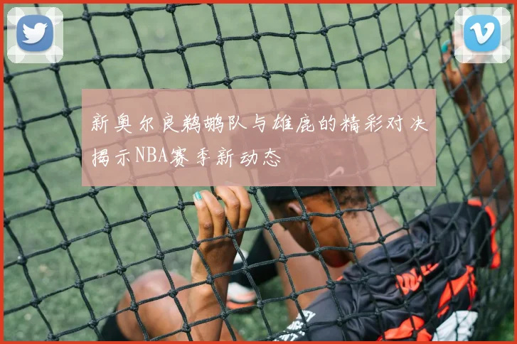 新奥尔良鹈鹕队与雄鹿的精彩对决揭示NBA赛季新动态