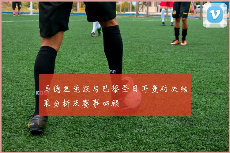 马德里竞技与巴黎圣日耳曼对决结果分析及赛事回顾