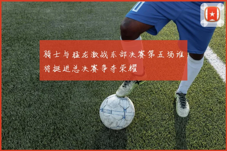 骑士与猛龙激战东部决赛第五场谁将挺进总决赛争夺荣耀