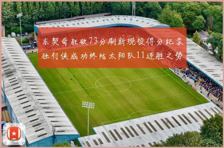 东契奇狂砍73分刷新现役得分纪录独行侠成功终结太阳队11连胜之势