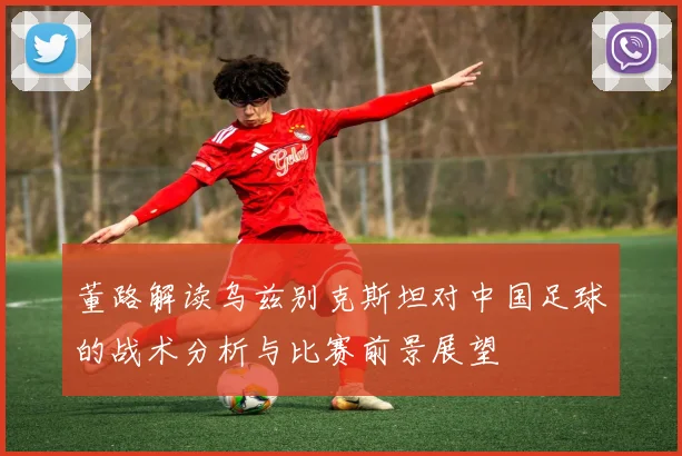 董路解读乌兹别克斯坦对中国足球的战术分析与比赛前景展望