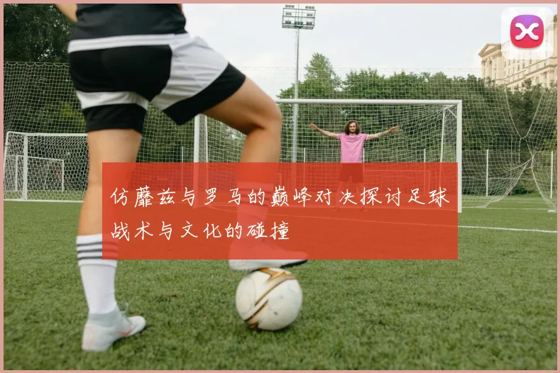 仿蘼兹与罗马的巅峰对决探讨足球战术与文化的碰撞
