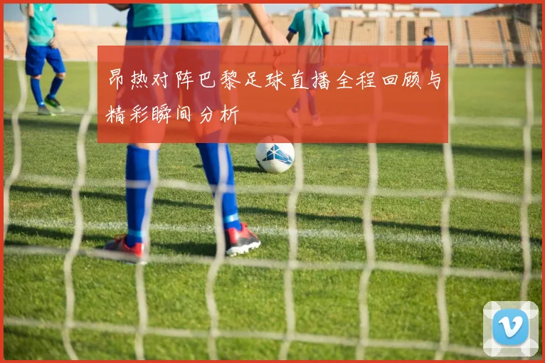 昂热对阵巴黎足球直播全程回顾与精彩瞬间分析