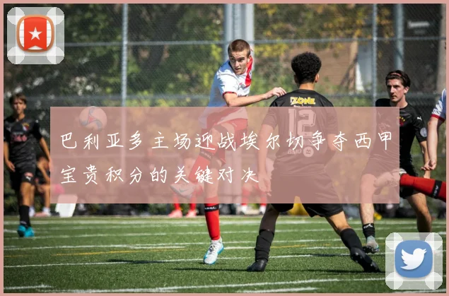 巴利亚多主场迎战埃尔切争夺西甲宝贵积分的关键对决