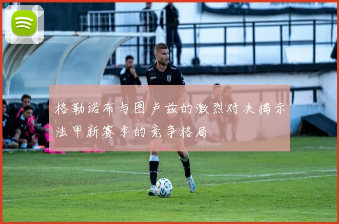 格勒诺布与图卢兹的激烈对决揭示法甲新赛季的竞争格局