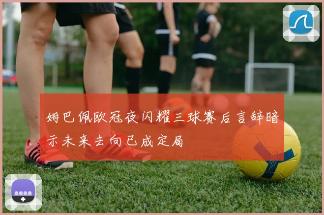 姆巴佩欧冠夜闪耀三球赛后言辞暗示未来去向已成定局