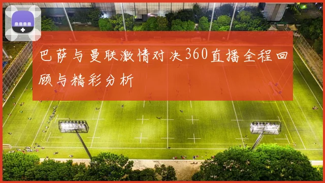 巴萨与曼联激情对决360直播全程回顾与精彩分析