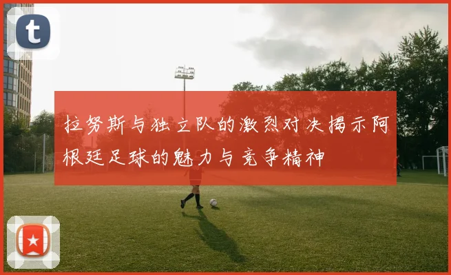 拉努斯与独立队的激烈对决揭示阿根廷足球的魅力与竞争精神