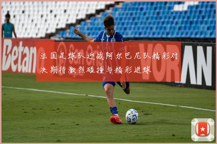法国足球队迎战阿尔巴尼队精彩对决期待激烈碰撞与精彩进球