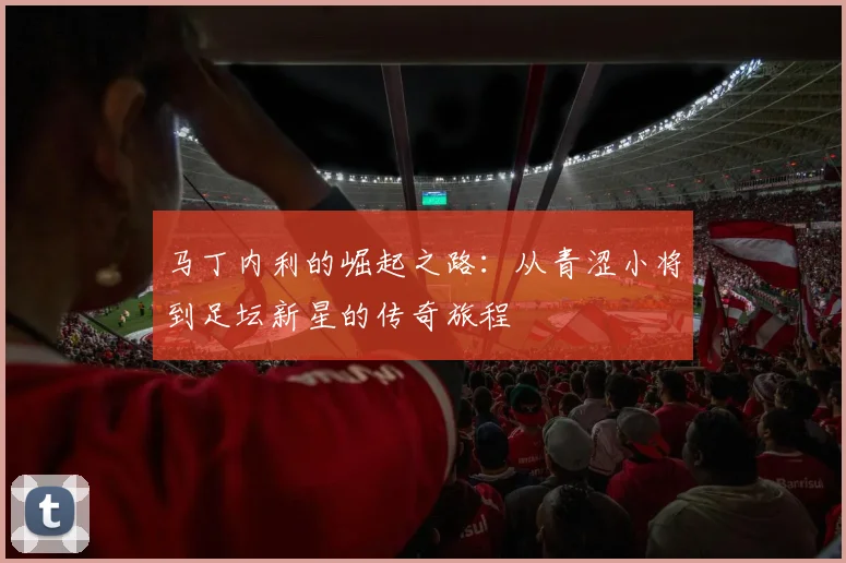 马丁内利的崛起之路：从青涩小将到足坛新星的传奇旅程