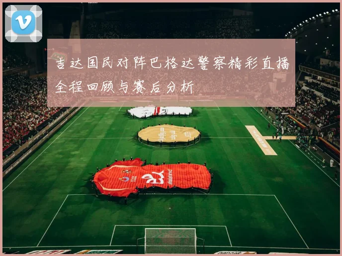 吉达国民对阵巴格达警察精彩直播全程回顾与赛后分析