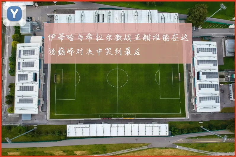 伊蒂哈与希拉尔激战正酣谁能在这场巅峰对决中笑到最后