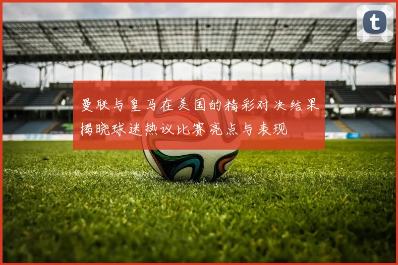 曼联与皇马在美国的精彩对决结果揭晓球迷热议比赛亮点与表现