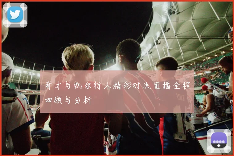 奇才与凯尔特人精彩对决直播全程回顾与分析