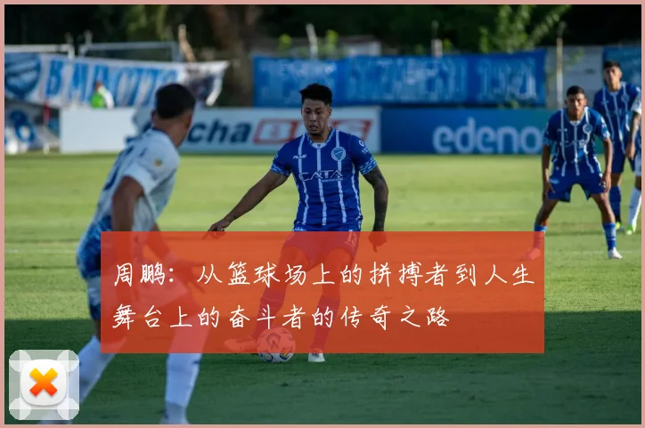 周鹏：从篮球场上的拼搏者到人生舞台上的奋斗者的传奇之路