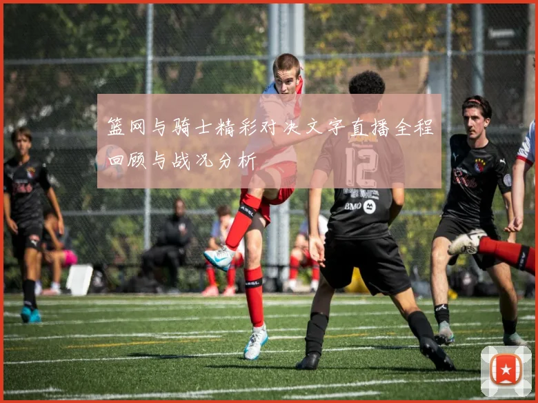 篮网与骑士精彩对决文字直播全程回顾与战况分析
