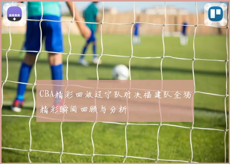CBA精彩回放辽宁队对决福建队全场精彩瞬间回顾与分析
