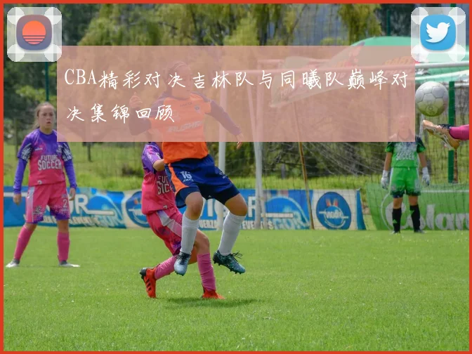 CBA精彩对决吉林队与同曦队巅峰对决集锦回顾