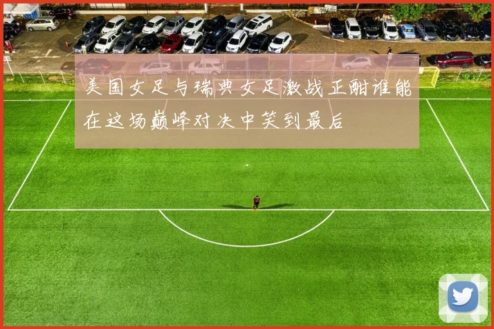 美国女足与瑞典女足激战正酣谁能在这场巅峰对决中笑到最后