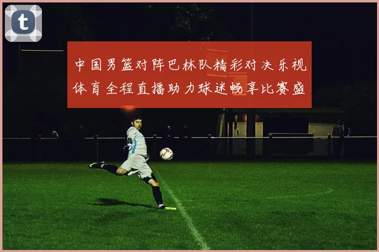 中国男篮对阵巴林队精彩对决乐视体育全程直播助力球迷畅享比赛盛宴