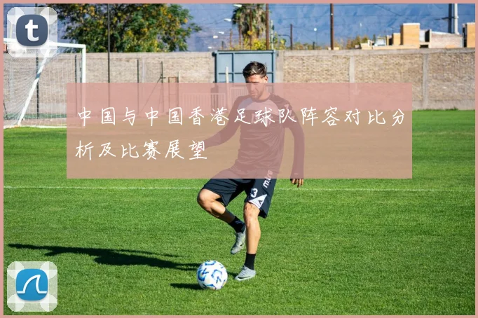 中国与中国香港足球队阵容对比分析及比赛展望