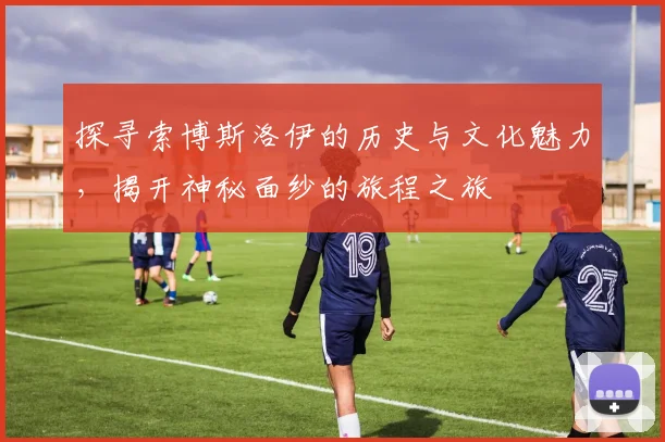 探寻索博斯洛伊的历史与文化魅力，揭开神秘面纱的旅程之旅