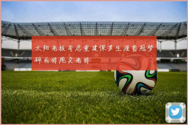 太阳老板考虑重建保罗生涯首冠梦碎或将甩卖老将