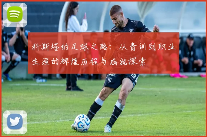 科斯塔的足球之路：从青训到职业生涯的辉煌历程与成就探索