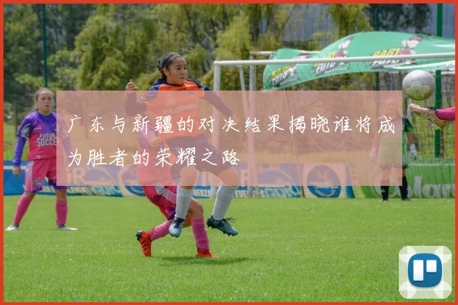 广东与新疆的对决结果揭晓谁将成为胜者的荣耀之路