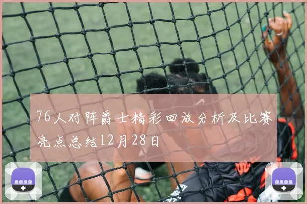 76人对阵爵士精彩回放分析及比赛亮点总结12月28日