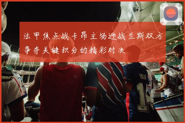 法甲焦点战卡昂主场迎战兰斯双方争夺关键积分的精彩对决