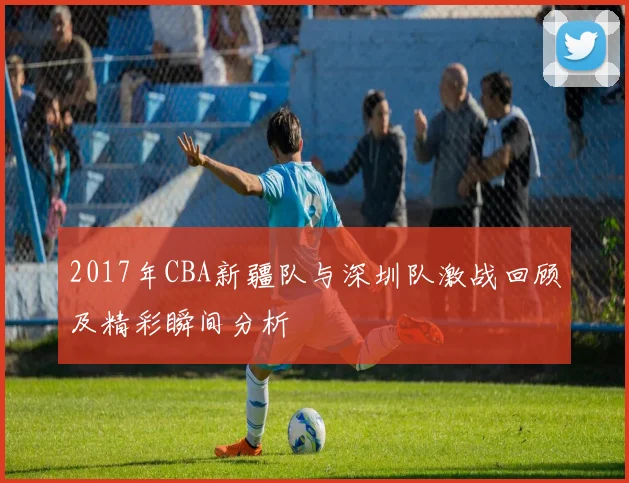 2017年CBA新疆队与深圳队激战回顾及精彩瞬间分析