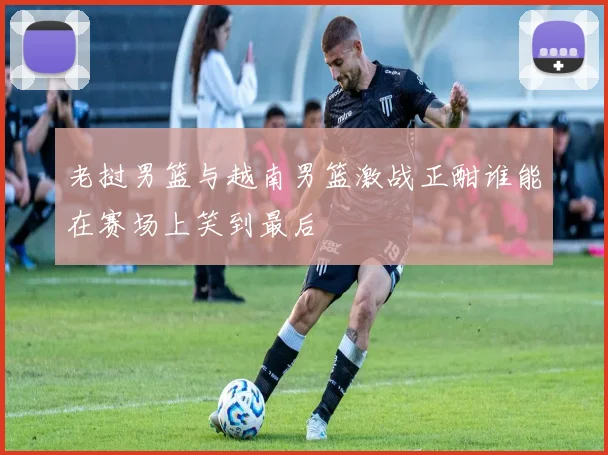 老挝男篮与越南男篮激战正酣谁能在赛场上笑到最后