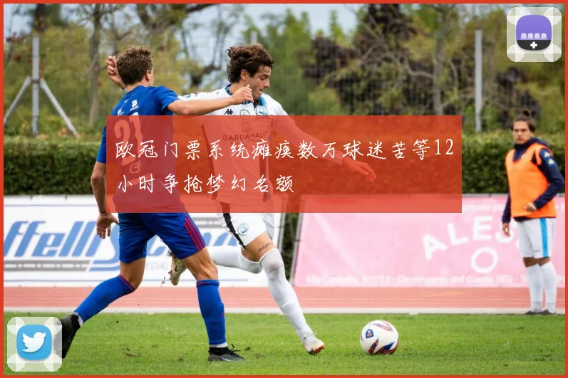 欧冠门票系统瘫痪数万球迷苦等12小时争抢梦幻名额