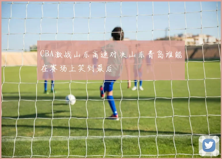CBA激战山东高速对决山东青岛谁能在赛场上笑到最后