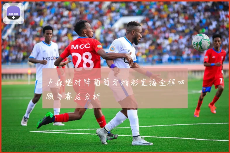 卢森堡对阵葡萄牙精彩直播全程回顾与赛后分析