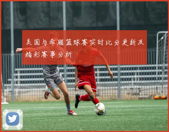 美国与希腊篮球赛实时比分更新及精彩赛事分析