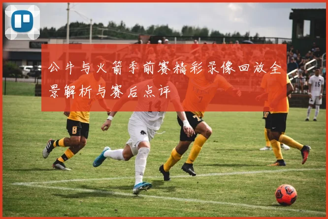 公牛与火箭季前赛精彩录像回放全景解析与赛后点评