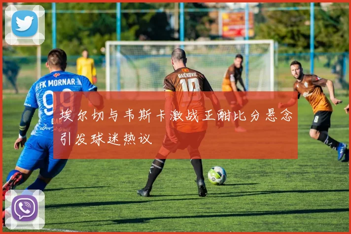 埃尔切与韦斯卡激战正酣比分悬念引发球迷热议