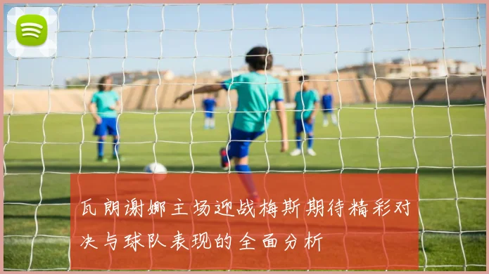 瓦朗谢娜主场迎战梅斯期待精彩对决与球队表现的全面分析