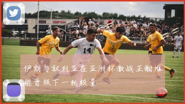 伊朗与叙利亚在亚洲杯激战正酣谁能晋级下一轮较量