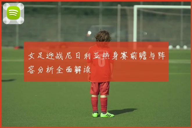 女足迎战尼日利亚热身赛前瞻与阵容分析全面解读