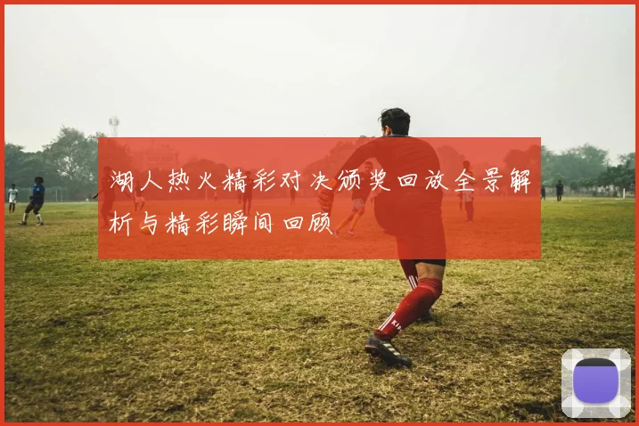湖人热火精彩对决颁奖回放全景解析与精彩瞬间回顾