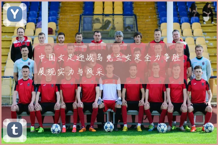 中国女足迎战乌克兰女足全力争胜展现实力与风采